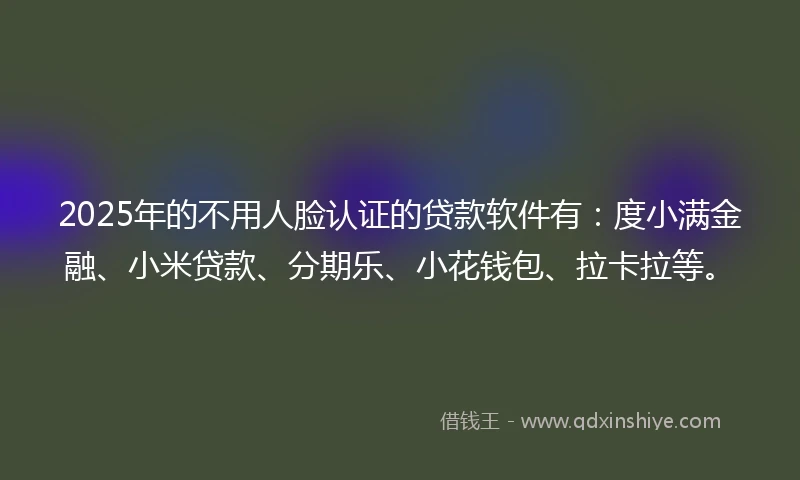 2025年的不用人脸认证的贷款软件有：度小满金融、小米贷款、分期乐、小花钱包、拉卡拉等。
