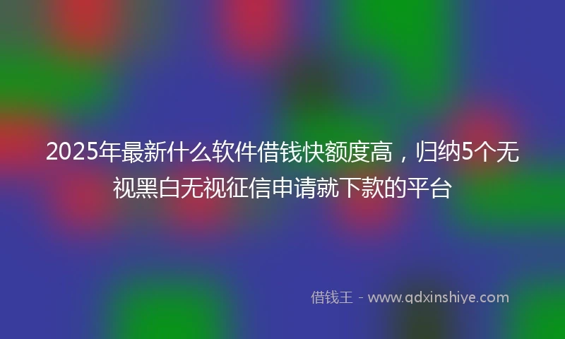 2025年最新什么软件借钱快额度高，归纳5个无视黑白无视征信申请就下款的平台