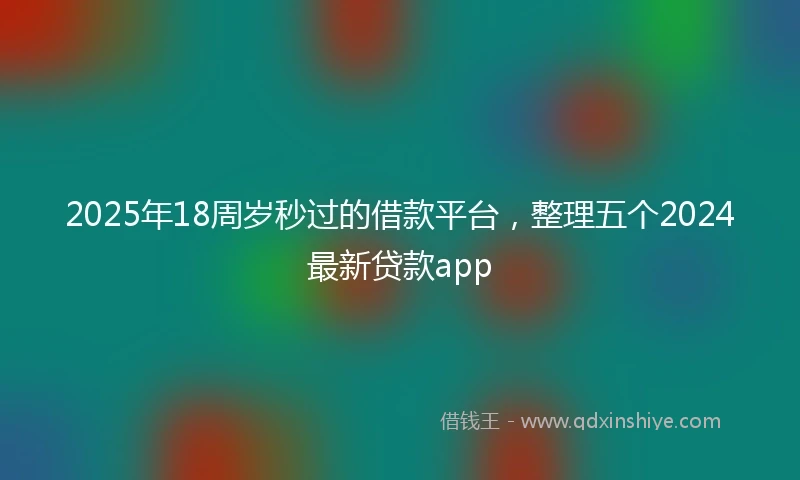 2025年18周岁秒过的借款平台，整理五个2024最新贷款app