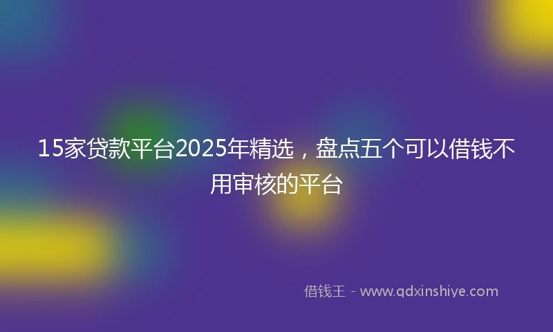 15家贷款平台2025年精选，盘点五个可以借钱不用审核的平台