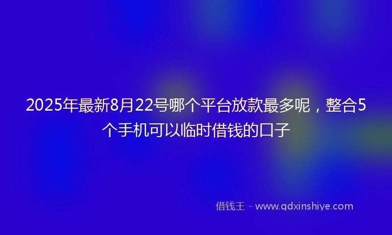 2025年最新8月22号哪个平台放款最多呢，整合5个手机可以临时借钱的口子