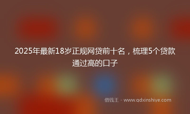 2025年最新18岁正规网贷前十名，梳理5个贷款通过高的口子
