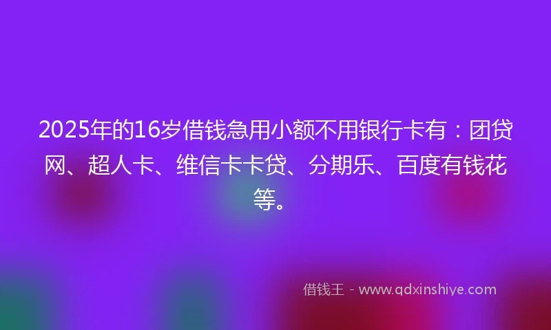 2025年的16岁借钱急用小额不用银行卡有：团贷网、超人卡、维信卡卡贷、分期乐、百度有钱花等。