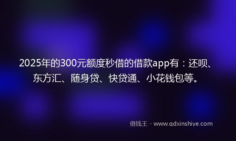 2025年的300元额度秒借的借款app有：还呗、东方汇、随身贷、快贷通、小花钱包等。