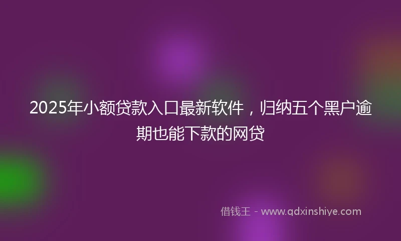 2025年小额贷款入口最新软件，归纳五个黑户逾期也能下款的网贷
