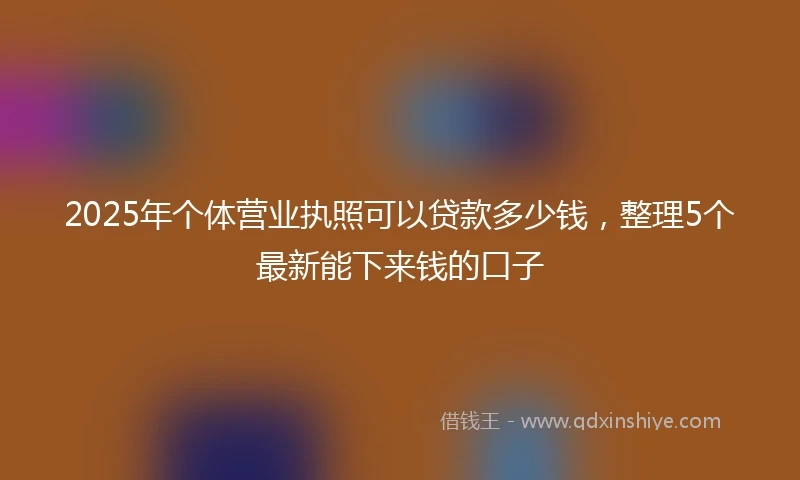 2025年个体营业执照可以贷款多少钱，整理5个最新能下来钱的口子