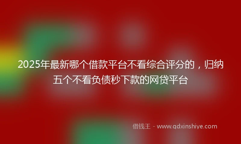 2025年最新哪个借款平台不看综合评分的，归纳五个不看负债秒下款的网贷平台