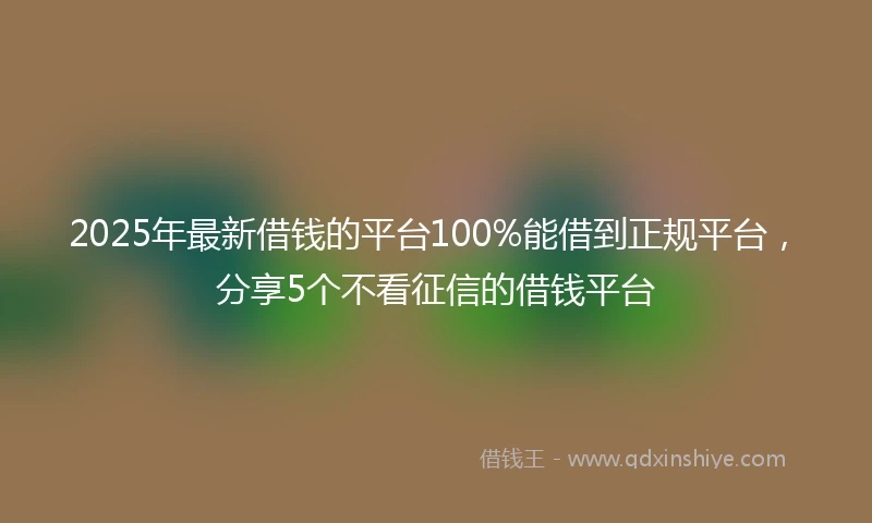 2025年最新借钱的平台100%能借到正规平台，分享5个不看征信的借钱平台