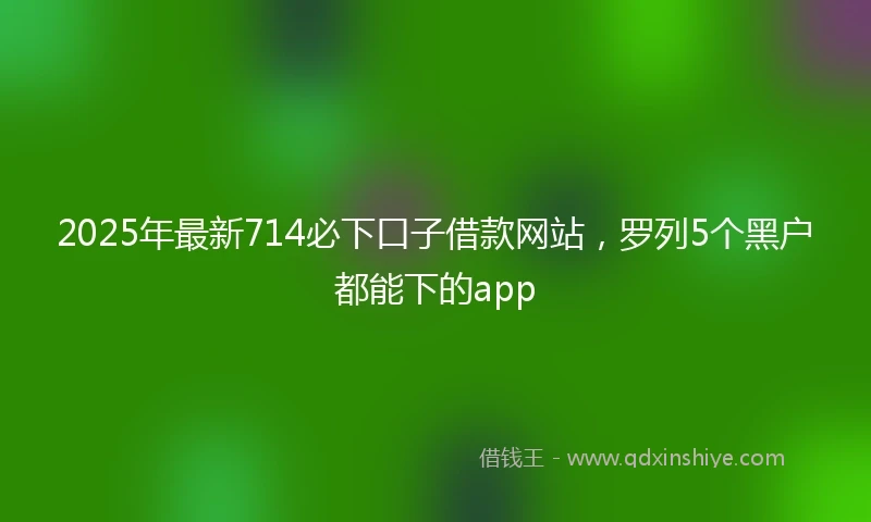 2025年最新714必下口子借款网站，罗列5个黑户都能下的app