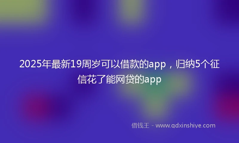2025年最新19周岁可以借款的app，归纳5个征信花了能网贷的app