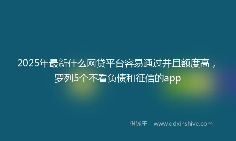 2025年最新什么网贷平台容易通过并且额度高，罗列5个不看负债和征信的app