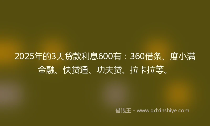 2025年的3天贷款利息600有：360借条、度小满金融、快贷通、功夫贷、拉卡拉等。
