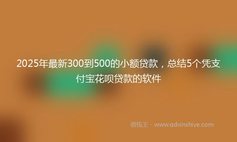 2025年最新300到500的小额贷款，总结5个凭支付宝花呗贷款的软件