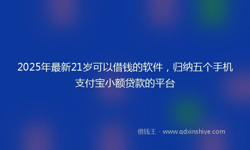 2025年最新21岁可以借钱的软件，归纳五个手机支付宝小额贷款的平台