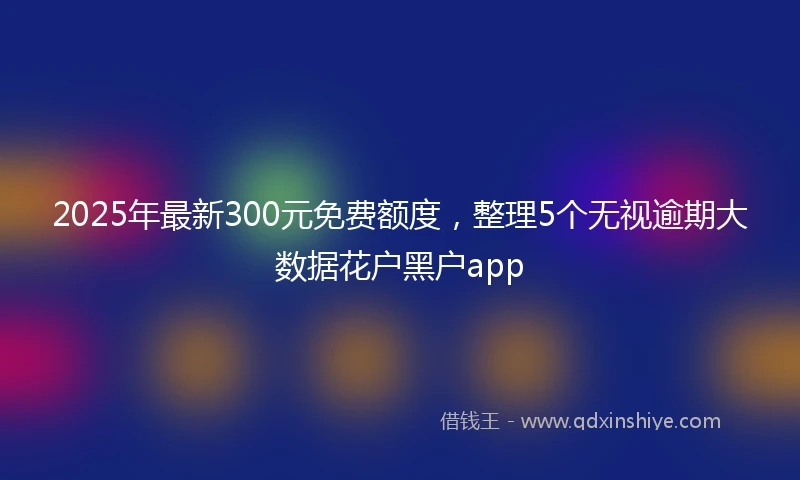 2025年最新300元免费额度，整理5个无视逾期大数据花户黑户app