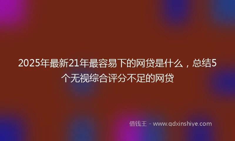 2025年最新21年最容易下的网贷是什么，总结5个无视综合评分不足的网贷