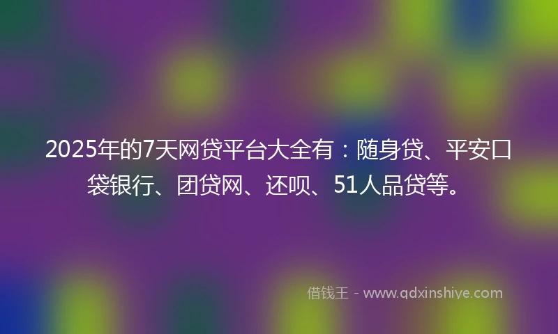2025年的7天网贷平台大全有：随身贷、平安口袋银行、团贷网、还呗、51人品贷等。