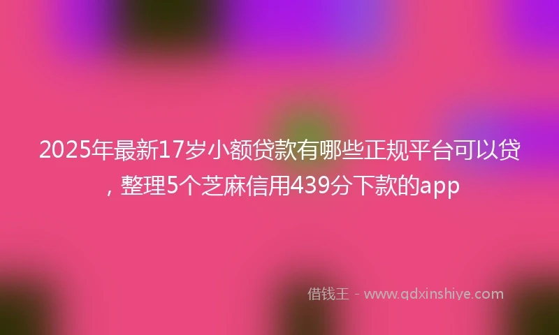 2025年最新17岁小额贷款有哪些正规平台可以贷，整理5个芝麻信用439分下款的app