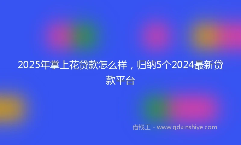 2025年掌上花贷款怎么样，归纳5个2024最新贷款平台
