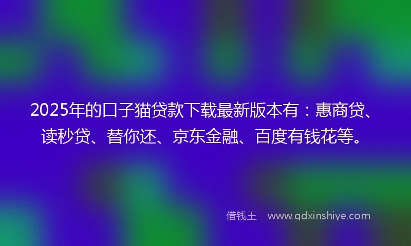 2025年的口子猫贷款下载最新版本有：惠商贷、读秒贷、替你还、京东金融、百度有钱花等。