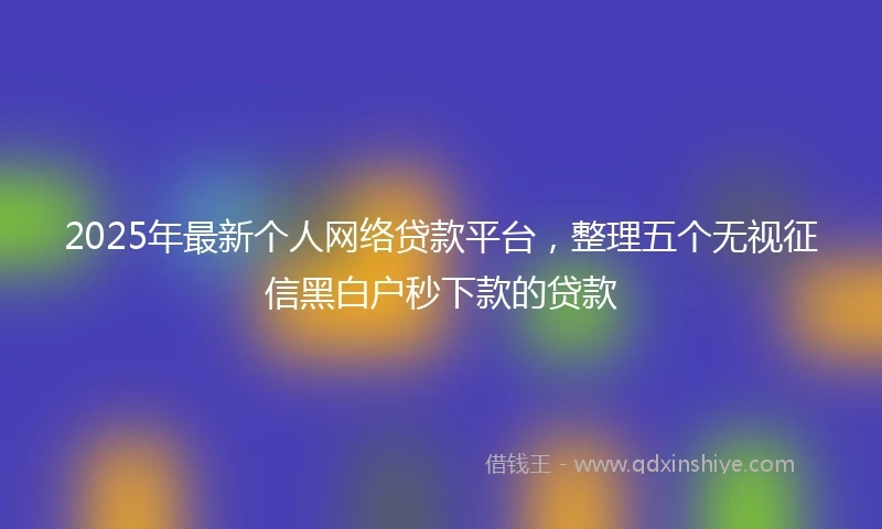 2025年最新个人网络贷款平台，整理五个无视征信黑白户秒下款的贷款