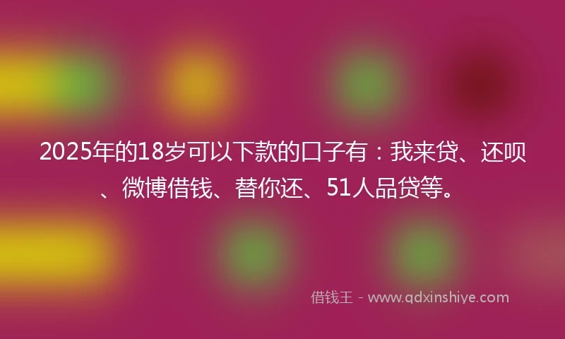 2025年的18岁可以下款的口子有：我来贷、还呗、微博借钱、替你还、51人品贷等。