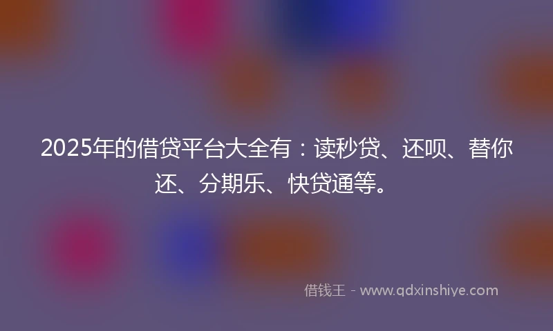 2025年的借贷平台大全有：读秒贷、还呗、替你还、分期乐、快贷通等。