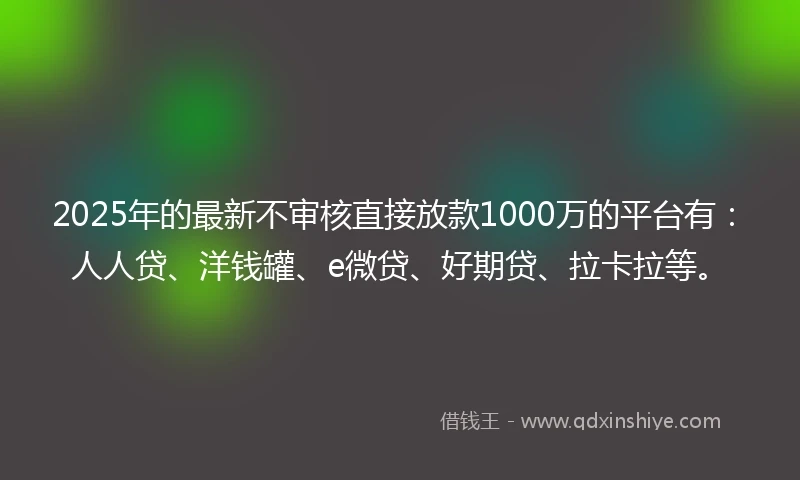 2025年的最新不审核直接放款1000万的平台有：人人贷、洋钱罐、e微贷、好期贷、拉卡拉等。