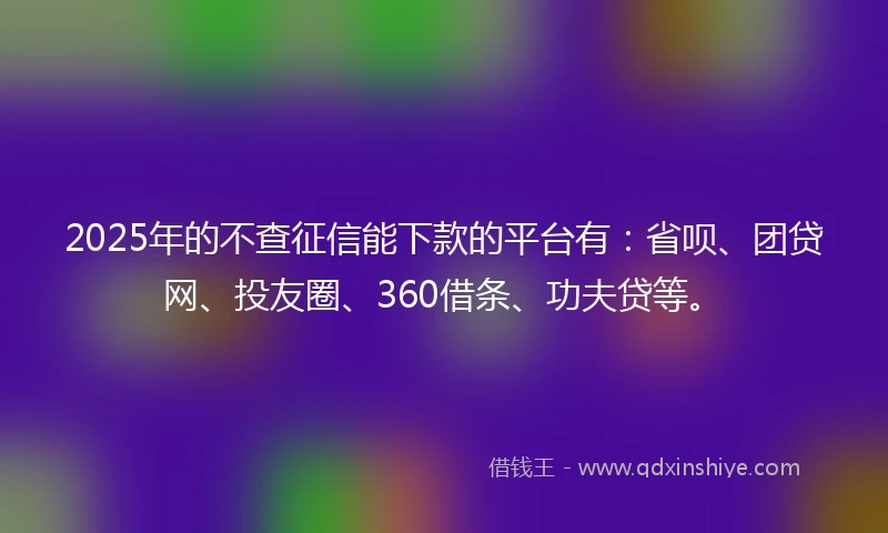 2025年的不查征信能下款的平台有：省呗、团贷网、投友圈、360借条、功夫贷等。