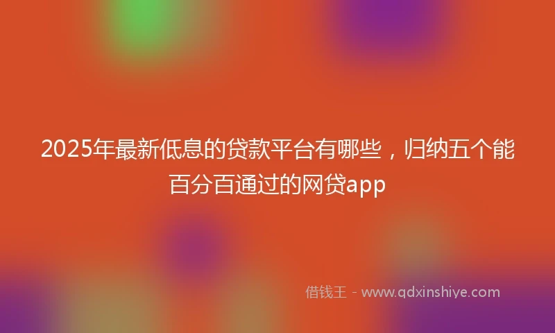 2025年最新低息的贷款平台有哪些，归纳五个能百分百通过的网贷app