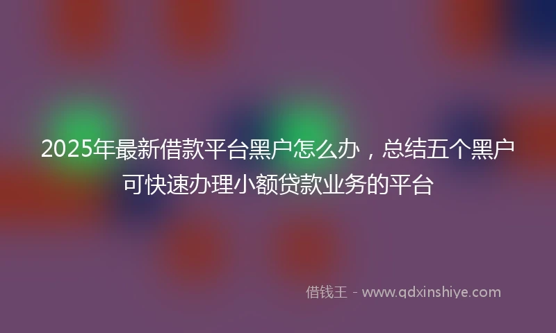 2025年最新借款平台黑户怎么办，总结五个黑户可快速办理小额贷款业务的平台