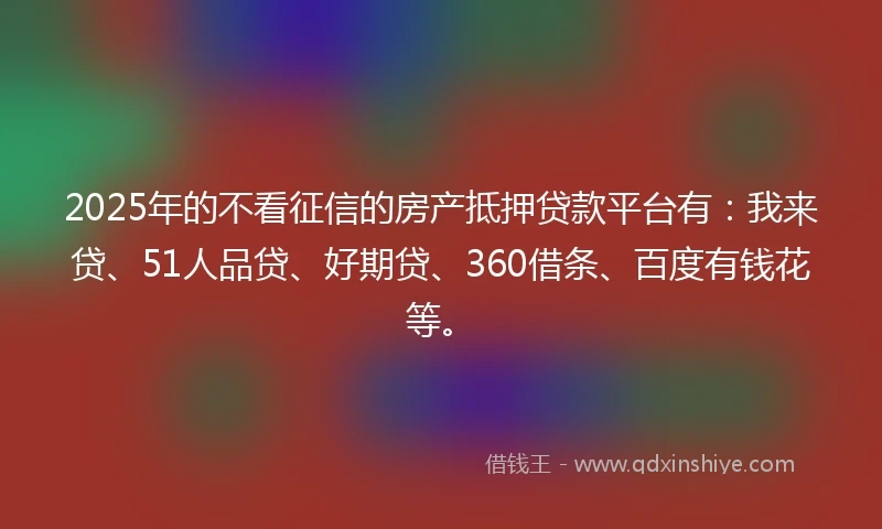 2025年的不看征信的房产抵押贷款平台有：我来贷、51人品贷、好期贷、360借条、百度有钱花等。
