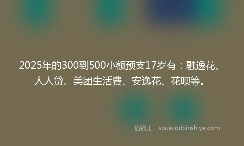2025年的300到500小额预支17岁有：融逸花、人人贷、美团生活费、安逸花、花呗等。