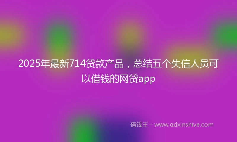 2025年最新714贷款产品，总结五个失信人员可以借钱的网贷app