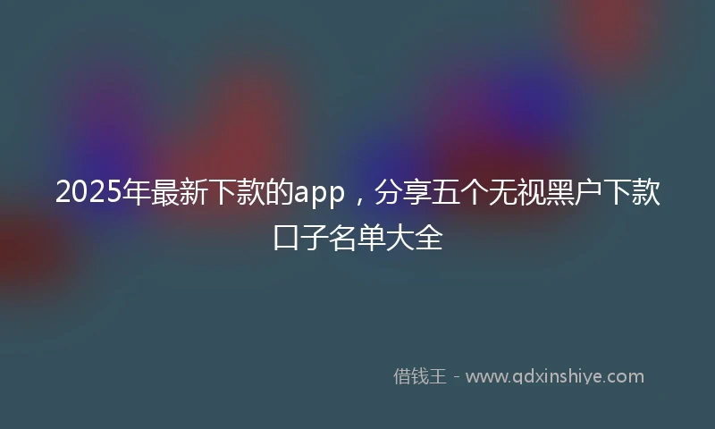 2025年最新下款的app，分享五个无视黑户下款口子名单大全
