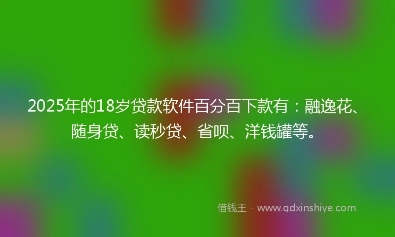 2025年的18岁贷款软件百分百下款有：融逸花、随身贷、读秒贷、省呗、洋钱罐等。