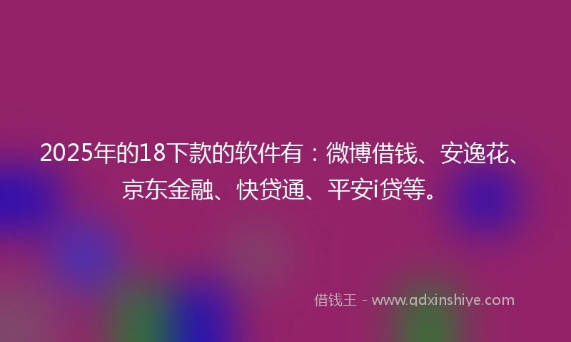 2025年的18下款的软件有：微博借钱、安逸花、京东金融、快贷通、平安i贷等。