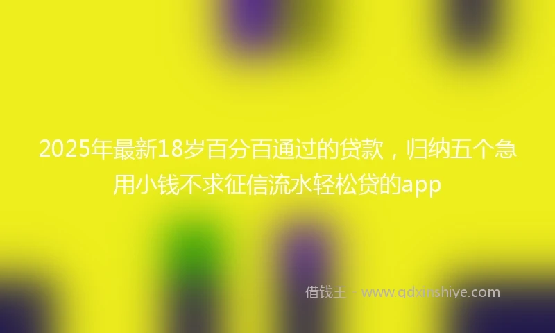 2025年最新18岁百分百通过的贷款，归纳五个急用小钱不求征信流水轻松贷的app