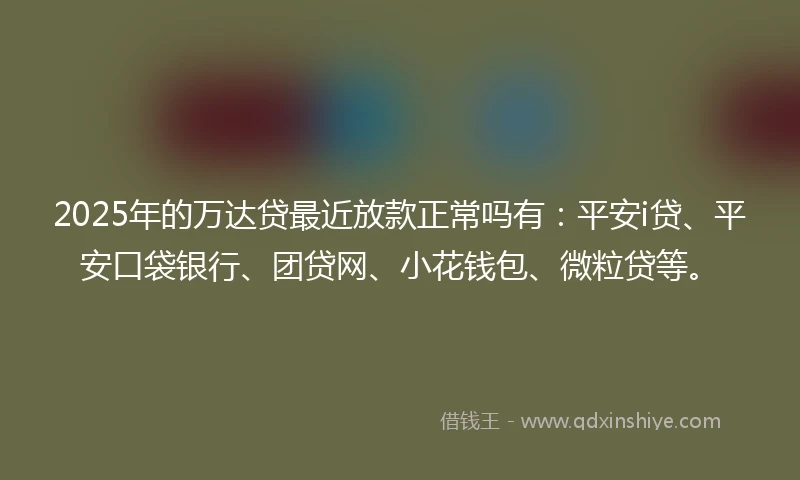 2025年的万达贷最近放款正常吗有：平安i贷、平安口袋银行、团贷网、小花钱包、微粒贷等。