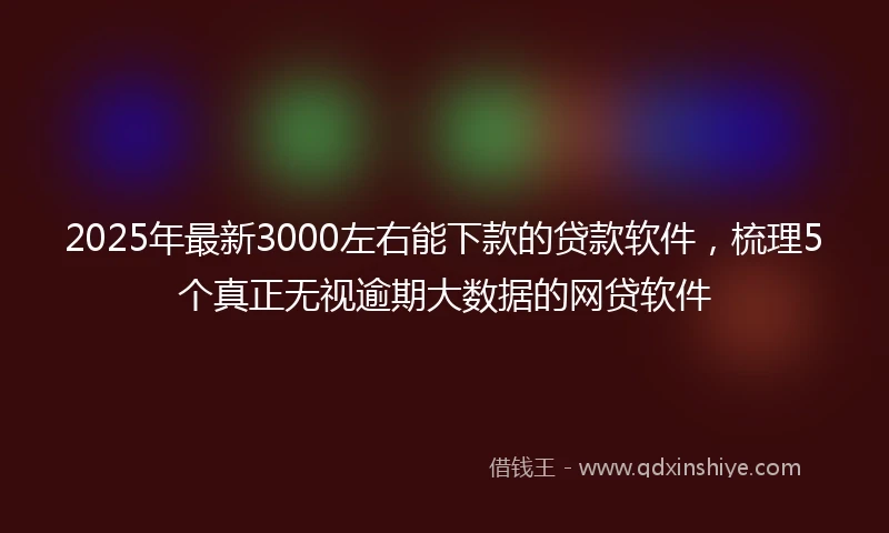 2025年最新3000左右能下款的贷款软件，梳理5个真正无视逾期大数据的网贷软件