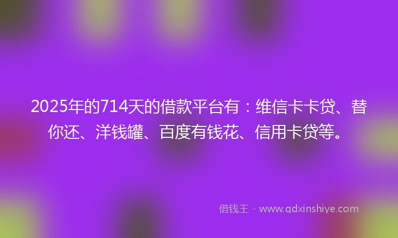 2025年的714天的借款平台有：维信卡卡贷、替你还、洋钱罐、百度有钱花、信用卡贷等。