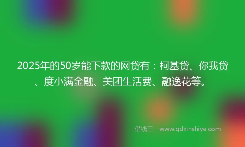 2025年的50岁能下款的网贷有：柯基贷、你我贷、度小满金融、美团生活费、融逸花等。