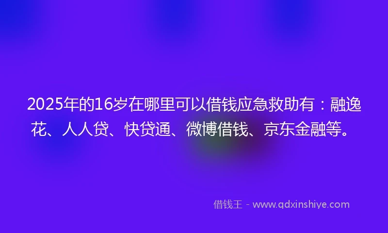 2025年的16岁在哪里可以借钱应急救助有：融逸花、人人贷、快贷通、微博借钱、京东金融等。