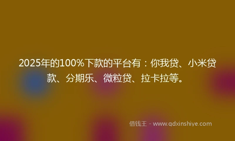 2025年的100%下款的平台有：你我贷、小米贷款、分期乐、微粒贷、拉卡拉等。