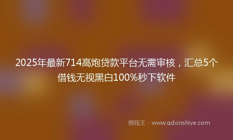2025年最新714高炮贷款平台无需审核，汇总5个借钱无视黑白100%秒下软件