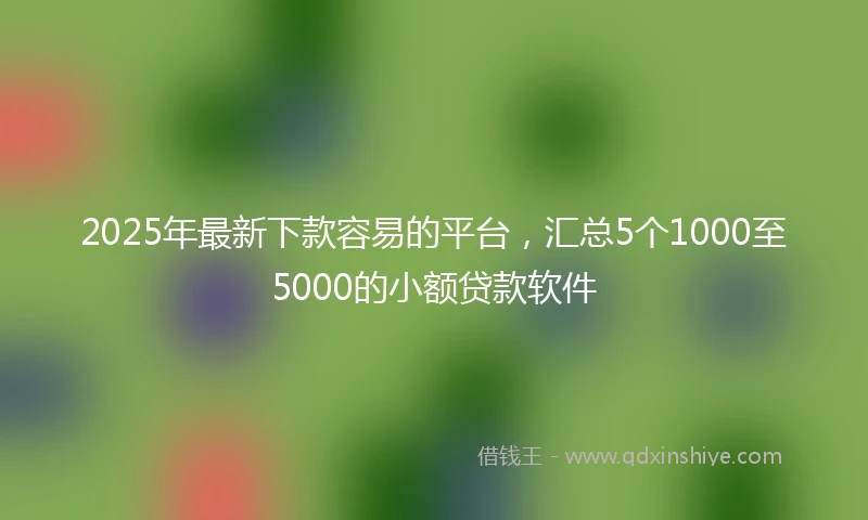 2025年最新下款容易的平台，汇总5个1000至5000的小额贷款软件