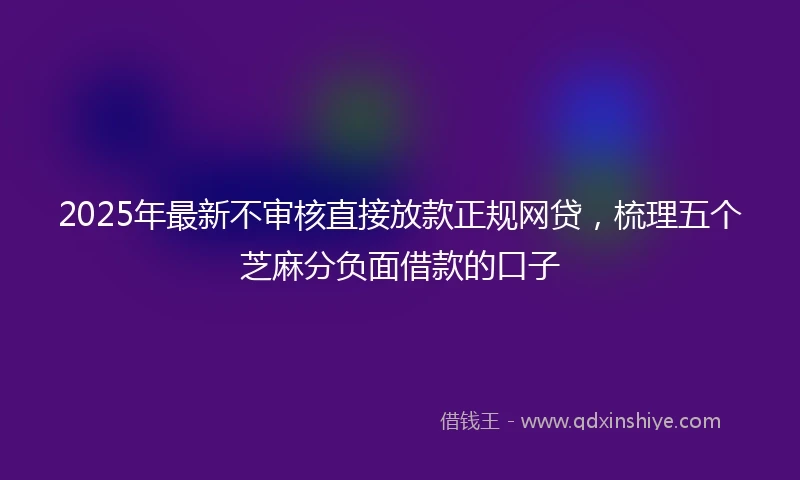2025年最新不审核直接放款正规网贷，梳理五个芝麻分负面借款的口子