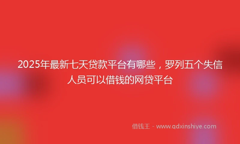 2025年最新七天贷款平台有哪些，罗列五个失信人员可以借钱的网贷平台