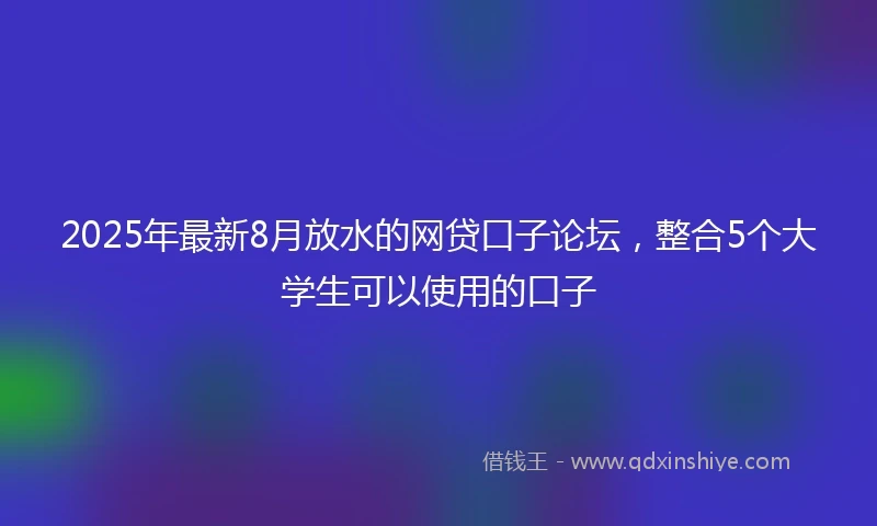 2025年最新8月放水的网贷口子论坛，整合5个大学生可以使用的口子