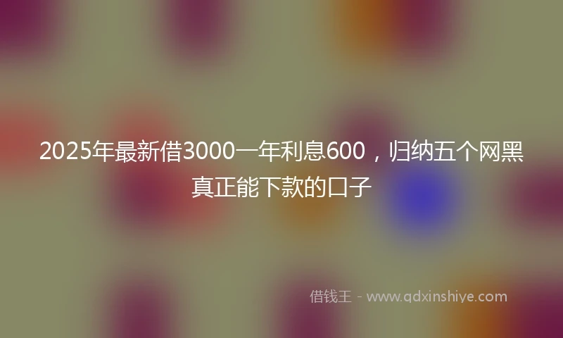 2025年最新借3000一年利息600，归纳五个网黑真正能下款的口子